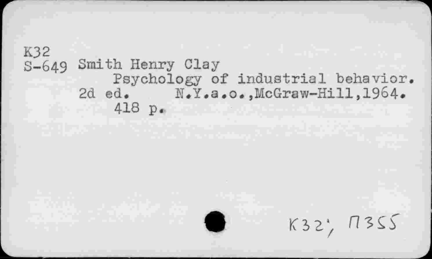 ﻿K32
S-649 Smith Henry Clay
Psychology of industrial behavior.
2d ed. N.Y.a.o.,McGraw-Hill,1964.
41S p.
K32‘z